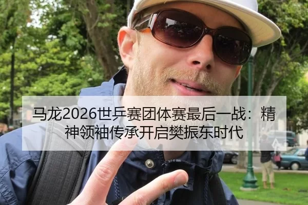 马龙2026世乒赛团体赛最后一战：精神领袖传承开启樊振东时代